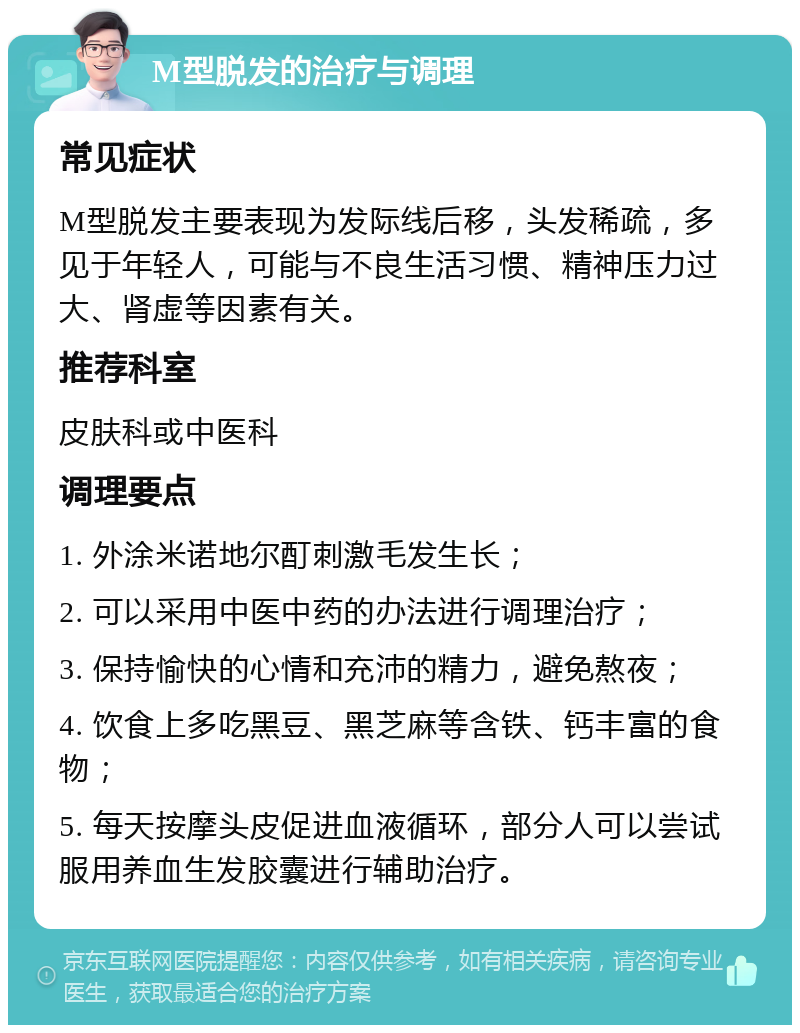 M型脱发的治疗与调理 常见症状 M型脱发主要表现为发际线后移，头发稀疏，多见于年轻人，可能与不良生活习惯、精神压力过大、肾虚等因素有关。 推荐科室 皮肤科或中医科 调理要点 1. 外涂米诺地尔酊刺激毛发生长； 2. 可以采用中医中药的办法进行调理治疗； 3. 保持愉快的心情和充沛的精力，避免熬夜； 4. 饮食上多吃黑豆、黑芝麻等含铁、钙丰富的食物； 5. 每天按摩头皮促进血液循环，部分人可以尝试服用养血生发胶囊进行辅助治疗。