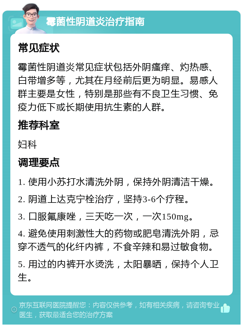 霉菌性阴道炎治疗指南 常见症状 霉菌性阴道炎常见症状包括外阴瘙痒、灼热感、白带增多等，尤其在月经前后更为明显。易感人群主要是女性，特别是那些有不良卫生习惯、免疫力低下或长期使用抗生素的人群。 推荐科室 妇科 调理要点 1. 使用小苏打水清洗外阴，保持外阴清洁干燥。 2. 阴道上达克宁栓治疗，坚持3-6个疗程。 3. 口服氟康唑，三天吃一次，一次150mg。 4. 避免使用刺激性大的药物或肥皂清洗外阴，忌穿不透气的化纤内裤，不食辛辣和易过敏食物。 5. 用过的内裤开水烫洗，太阳暴晒，保持个人卫生。