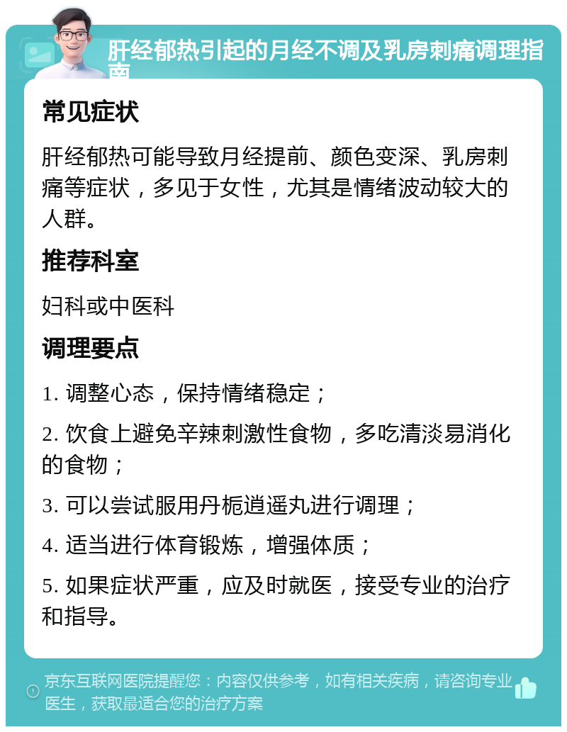 肝经郁热引起的月经不调及乳房刺痛调理指南 常见症状 肝经郁热可能导致月经提前、颜色变深、乳房刺痛等症状，多见于女性，尤其是情绪波动较大的人群。 推荐科室 妇科或中医科 调理要点 1. 调整心态，保持情绪稳定； 2. 饮食上避免辛辣刺激性食物，多吃清淡易消化的食物； 3. 可以尝试服用丹栀逍遥丸进行调理； 4. 适当进行体育锻炼，增强体质； 5. 如果症状严重，应及时就医，接受专业的治疗和指导。