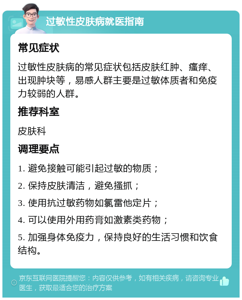 过敏性皮肤病就医指南 常见症状 过敏性皮肤病的常见症状包括皮肤红肿、瘙痒、出现肿块等，易感人群主要是过敏体质者和免疫力较弱的人群。 推荐科室 皮肤科 调理要点 1. 避免接触可能引起过敏的物质； 2. 保持皮肤清洁，避免搔抓； 3. 使用抗过敏药物如氯雷他定片； 4. 可以使用外用药膏如激素类药物； 5. 加强身体免疫力，保持良好的生活习惯和饮食结构。