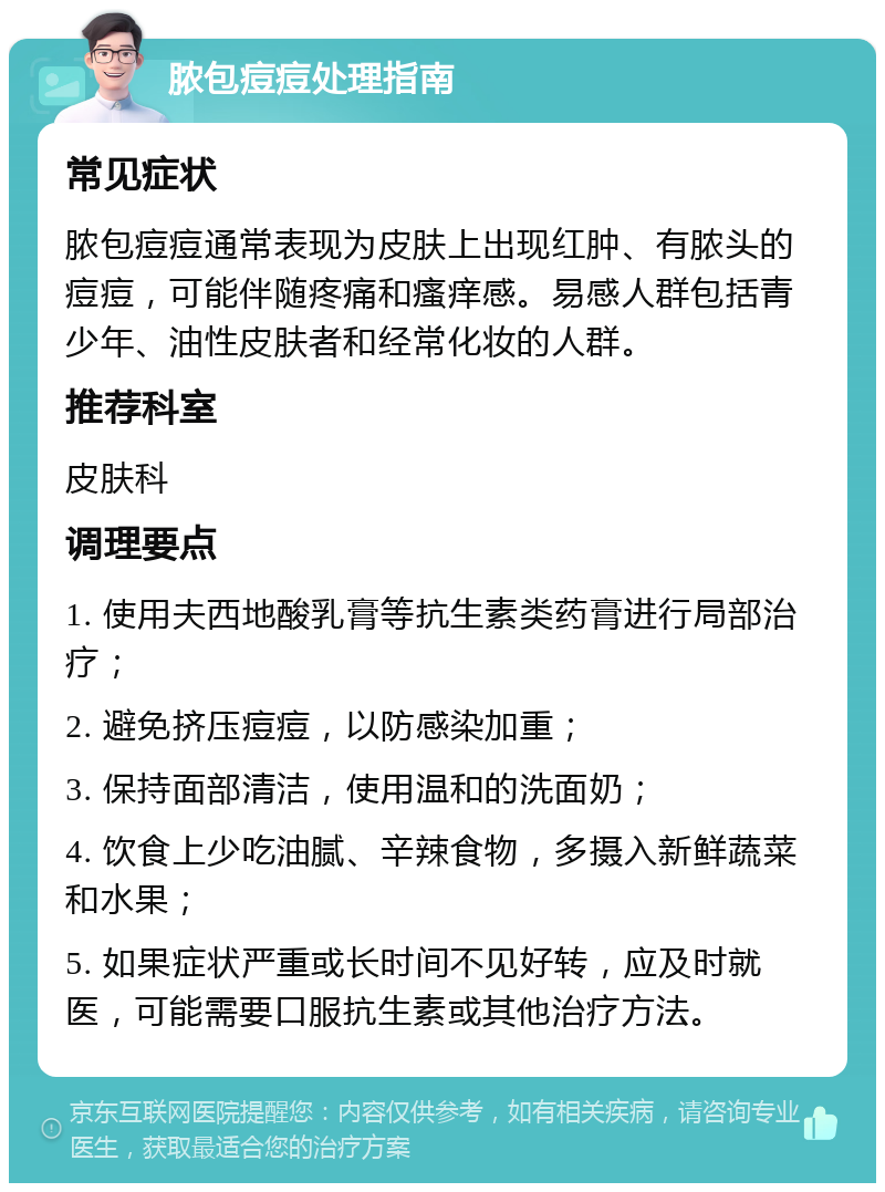 脓包痘痘处理指南 常见症状 脓包痘痘通常表现为皮肤上出现红肿、有脓头的痘痘，可能伴随疼痛和瘙痒感。易感人群包括青少年、油性皮肤者和经常化妆的人群。 推荐科室 皮肤科 调理要点 1. 使用夫西地酸乳膏等抗生素类药膏进行局部治疗； 2. 避免挤压痘痘，以防感染加重； 3. 保持面部清洁，使用温和的洗面奶； 4. 饮食上少吃油腻、辛辣食物，多摄入新鲜蔬菜和水果； 5. 如果症状严重或长时间不见好转，应及时就医，可能需要口服抗生素或其他治疗方法。