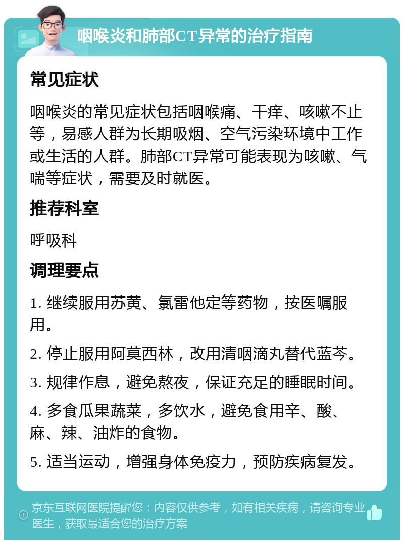 咽喉炎和肺部CT异常的治疗指南 常见症状 咽喉炎的常见症状包括咽喉痛、干痒、咳嗽不止等，易感人群为长期吸烟、空气污染环境中工作或生活的人群。肺部CT异常可能表现为咳嗽、气喘等症状，需要及时就医。 推荐科室 呼吸科 调理要点 1. 继续服用苏黄、氯雷他定等药物，按医嘱服用。 2. 停止服用阿莫西林，改用清咽滴丸替代蓝芩。 3. 规律作息，避免熬夜，保证充足的睡眠时间。 4. 多食瓜果蔬菜，多饮水，避免食用辛、酸、麻、辣、油炸的食物。 5. 适当运动，增强身体免疫力，预防疾病复发。