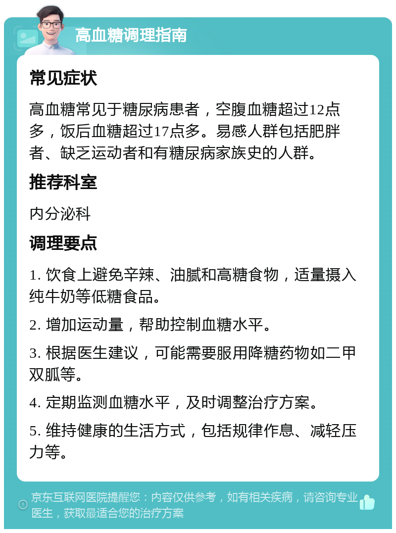 高血糖调理指南 常见症状 高血糖常见于糖尿病患者，空腹血糖超过12点多，饭后血糖超过17点多。易感人群包括肥胖者、缺乏运动者和有糖尿病家族史的人群。 推荐科室 内分泌科 调理要点 1. 饮食上避免辛辣、油腻和高糖食物，适量摄入纯牛奶等低糖食品。 2. 增加运动量，帮助控制血糖水平。 3. 根据医生建议，可能需要服用降糖药物如二甲双胍等。 4. 定期监测血糖水平，及时调整治疗方案。 5. 维持健康的生活方式，包括规律作息、减轻压力等。