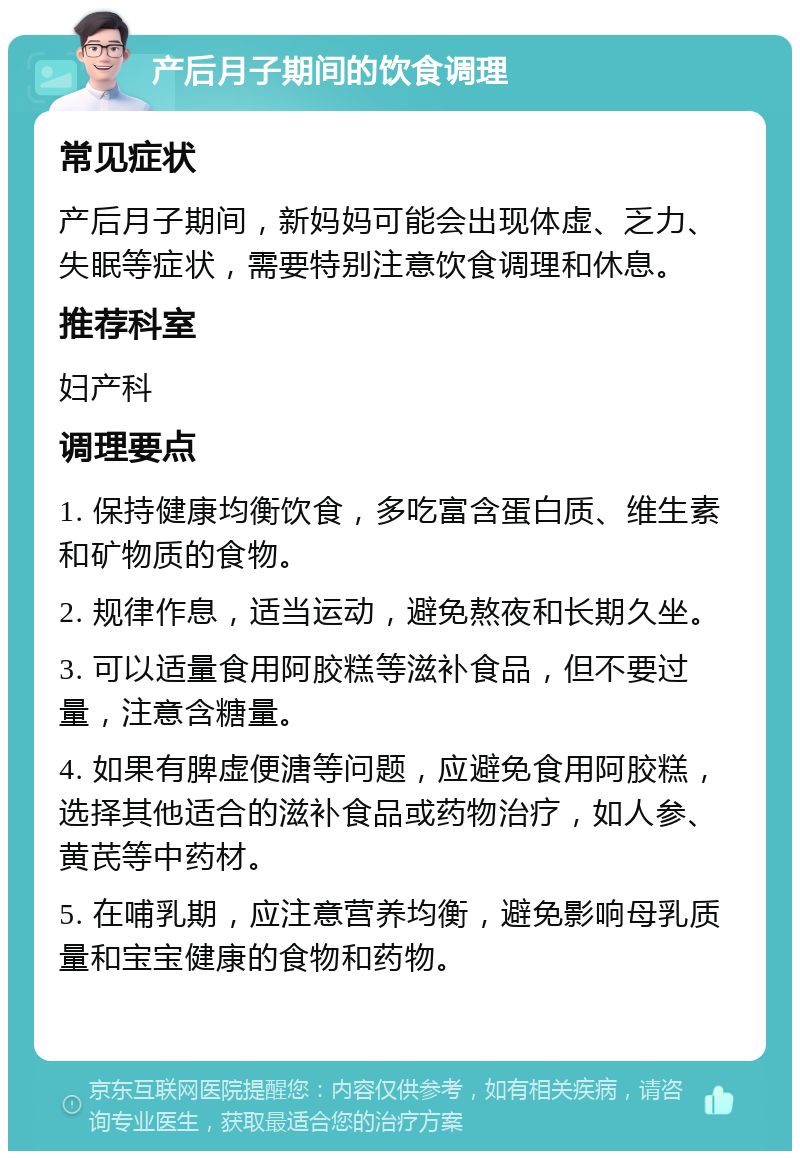 产后月子期间的饮食调理 常见症状 产后月子期间，新妈妈可能会出现体虚、乏力、失眠等症状，需要特别注意饮食调理和休息。 推荐科室 妇产科 调理要点 1. 保持健康均衡饮食，多吃富含蛋白质、维生素和矿物质的食物。 2. 规律作息，适当运动，避免熬夜和长期久坐。 3. 可以适量食用阿胶糕等滋补食品，但不要过量，注意含糖量。 4. 如果有脾虚便溏等问题，应避免食用阿胶糕，选择其他适合的滋补食品或药物治疗，如人参、黄芪等中药材。 5. 在哺乳期，应注意营养均衡，避免影响母乳质量和宝宝健康的食物和药物。