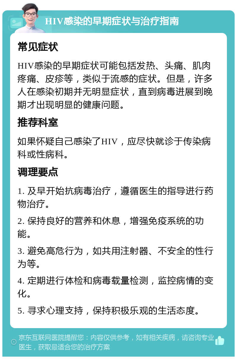 HIV感染的早期症状与治疗指南 常见症状 HIV感染的早期症状可能包括发热、头痛、肌肉疼痛、皮疹等，类似于流感的症状。但是，许多人在感染初期并无明显症状，直到病毒进展到晚期才出现明显的健康问题。 推荐科室 如果怀疑自己感染了HIV，应尽快就诊于传染病科或性病科。 调理要点 1. 及早开始抗病毒治疗，遵循医生的指导进行药物治疗。 2. 保持良好的营养和休息，增强免疫系统的功能。 3. 避免高危行为，如共用注射器、不安全的性行为等。 4. 定期进行体检和病毒载量检测，监控病情的变化。 5. 寻求心理支持，保持积极乐观的生活态度。