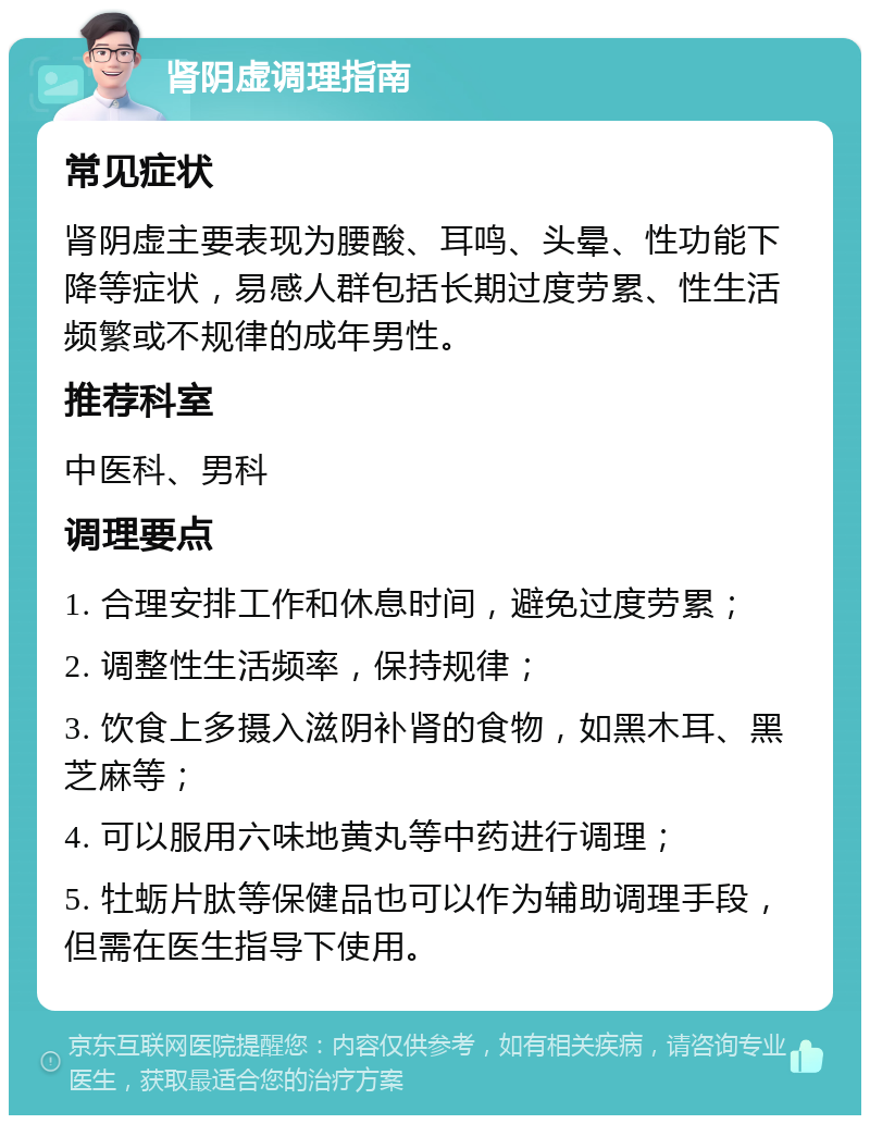 肾阴虚调理指南 常见症状 肾阴虚主要表现为腰酸、耳鸣、头晕、性功能下降等症状，易感人群包括长期过度劳累、性生活频繁或不规律的成年男性。 推荐科室 中医科、男科 调理要点 1. 合理安排工作和休息时间，避免过度劳累； 2. 调整性生活频率，保持规律； 3. 饮食上多摄入滋阴补肾的食物，如黑木耳、黑芝麻等； 4. 可以服用六味地黄丸等中药进行调理； 5. 牡蛎片肽等保健品也可以作为辅助调理手段，但需在医生指导下使用。