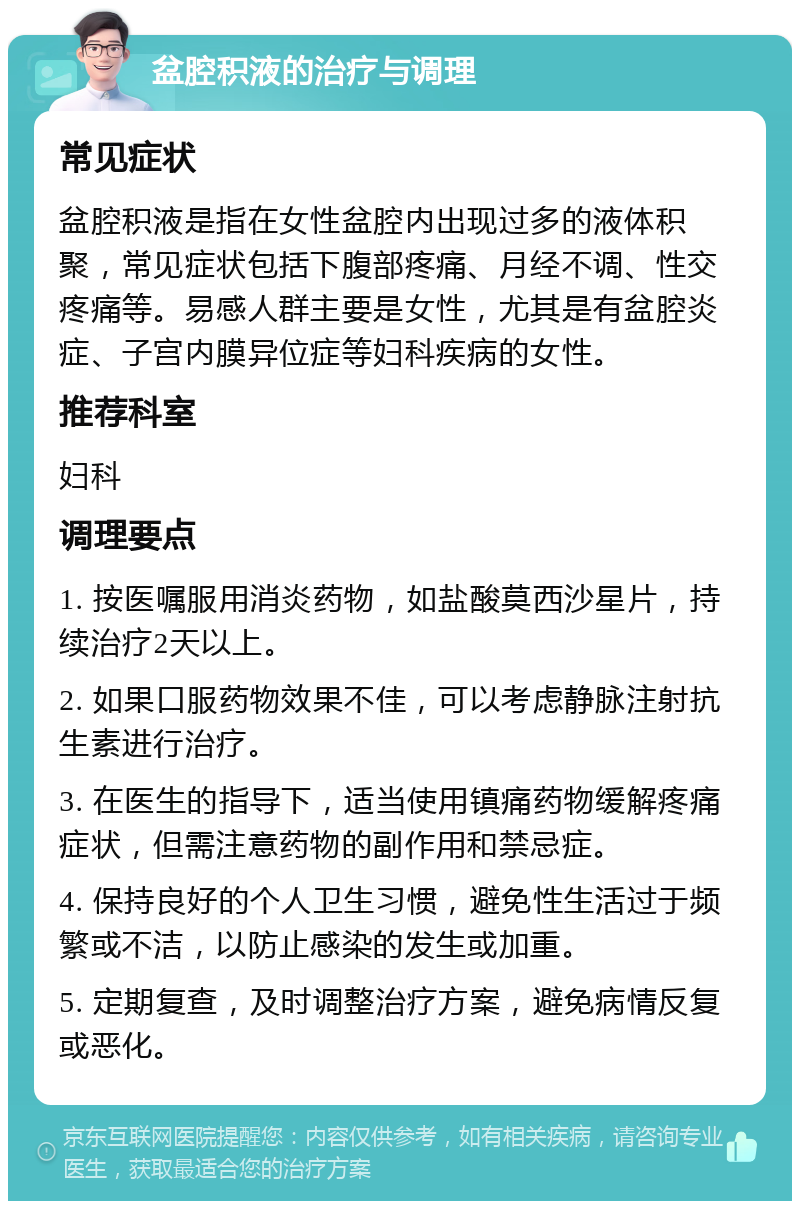 盆腔积液的治疗与调理 常见症状 盆腔积液是指在女性盆腔内出现过多的液体积聚，常见症状包括下腹部疼痛、月经不调、性交疼痛等。易感人群主要是女性，尤其是有盆腔炎症、子宫内膜异位症等妇科疾病的女性。 推荐科室 妇科 调理要点 1. 按医嘱服用消炎药物，如盐酸莫西沙星片，持续治疗2天以上。 2. 如果口服药物效果不佳，可以考虑静脉注射抗生素进行治疗。 3. 在医生的指导下，适当使用镇痛药物缓解疼痛症状，但需注意药物的副作用和禁忌症。 4. 保持良好的个人卫生习惯，避免性生活过于频繁或不洁，以防止感染的发生或加重。 5. 定期复查，及时调整治疗方案，避免病情反复或恶化。