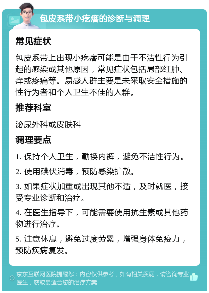 包皮系带小疙瘩的诊断与调理 常见症状 包皮系带上出现小疙瘩可能是由于不洁性行为引起的感染或其他原因，常见症状包括局部红肿、痒或疼痛等。易感人群主要是未采取安全措施的性行为者和个人卫生不佳的人群。 推荐科室 泌尿外科或皮肤科 调理要点 1. 保持个人卫生，勤换内裤，避免不洁性行为。 2. 使用碘伏消毒，预防感染扩散。 3. 如果症状加重或出现其他不适，及时就医，接受专业诊断和治疗。 4. 在医生指导下，可能需要使用抗生素或其他药物进行治疗。 5. 注意休息，避免过度劳累，增强身体免疫力，预防疾病复发。