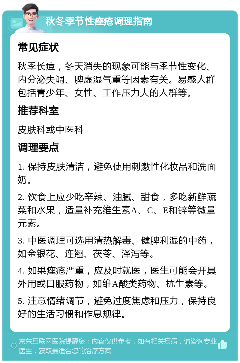 秋冬季节性痤疮调理指南 常见症状 秋季长痘，冬天消失的现象可能与季节性变化、内分泌失调、脾虚湿气重等因素有关。易感人群包括青少年、女性、工作压力大的人群等。 推荐科室 皮肤科或中医科 调理要点 1. 保持皮肤清洁，避免使用刺激性化妆品和洗面奶。 2. 饮食上应少吃辛辣、油腻、甜食，多吃新鲜蔬菜和水果，适量补充维生素A、C、E和锌等微量元素。 3. 中医调理可选用清热解毒、健脾利湿的中药，如金银花、连翘、茯苓、泽泻等。 4. 如果痤疮严重，应及时就医，医生可能会开具外用或口服药物，如维A酸类药物、抗生素等。 5. 注意情绪调节，避免过度焦虑和压力，保持良好的生活习惯和作息规律。