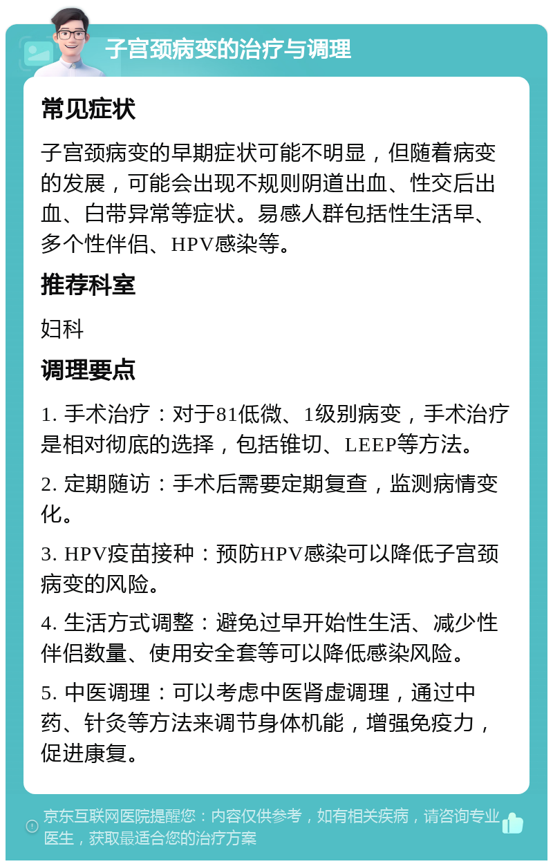 子宫颈病变的治疗与调理 常见症状 子宫颈病变的早期症状可能不明显，但随着病变的发展，可能会出现不规则阴道出血、性交后出血、白带异常等症状。易感人群包括性生活早、多个性伴侣、HPV感染等。 推荐科室 妇科 调理要点 1. 手术治疗：对于81低微、1级别病变，手术治疗是相对彻底的选择，包括锥切、LEEP等方法。 2. 定期随访：手术后需要定期复查，监测病情变化。 3. HPV疫苗接种：预防HPV感染可以降低子宫颈病变的风险。 4. 生活方式调整：避免过早开始性生活、减少性伴侣数量、使用安全套等可以降低感染风险。 5. 中医调理：可以考虑中医肾虚调理，通过中药、针灸等方法来调节身体机能，增强免疫力，促进康复。