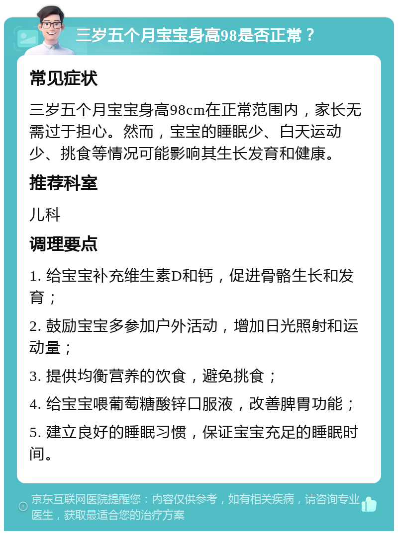 三岁五个月宝宝身高98是否正常？ 常见症状 三岁五个月宝宝身高98cm在正常范围内，家长无需过于担心。然而，宝宝的睡眠少、白天运动少、挑食等情况可能影响其生长发育和健康。 推荐科室 儿科 调理要点 1. 给宝宝补充维生素D和钙，促进骨骼生长和发育； 2. 鼓励宝宝多参加户外活动，增加日光照射和运动量； 3. 提供均衡营养的饮食，避免挑食； 4. 给宝宝喂葡萄糖酸锌口服液，改善脾胃功能； 5. 建立良好的睡眠习惯，保证宝宝充足的睡眠时间。