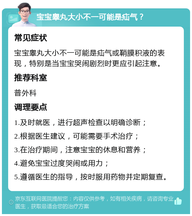 宝宝睾丸大小不一可能是疝气？ 常见症状 宝宝睾丸大小不一可能是疝气或鞘膜积液的表现，特别是当宝宝哭闹剧烈时更应引起注意。 推荐科室 普外科 调理要点 1.及时就医，进行超声检查以明确诊断； 2.根据医生建议，可能需要手术治疗； 3.在治疗期间，注意宝宝的休息和营养； 4.避免宝宝过度哭闹或用力； 5.遵循医生的指导，按时服用药物并定期复查。