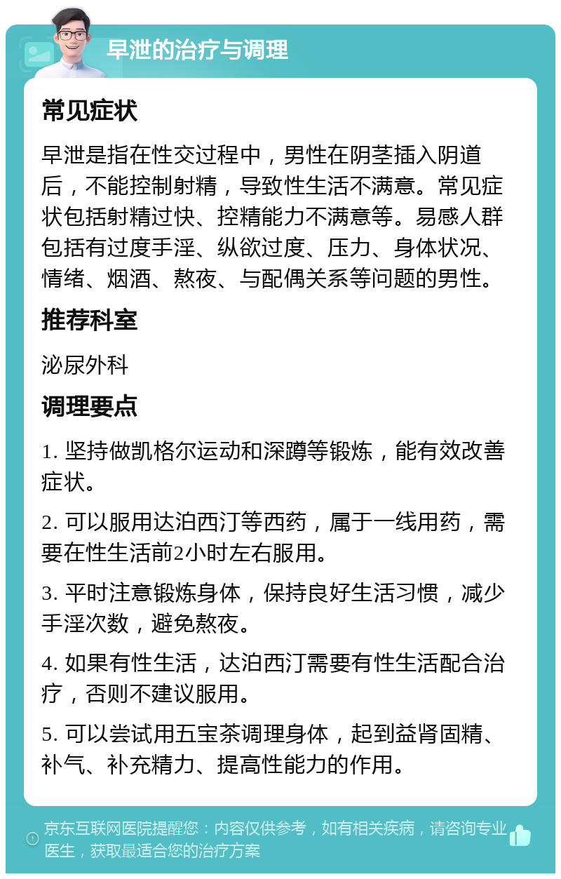 早泄的治疗与调理 常见症状 早泄是指在性交过程中，男性在阴茎插入阴道后，不能控制射精，导致性生活不满意。常见症状包括射精过快、控精能力不满意等。易感人群包括有过度手淫、纵欲过度、压力、身体状况、情绪、烟酒、熬夜、与配偶关系等问题的男性。 推荐科室 泌尿外科 调理要点 1. 坚持做凯格尔运动和深蹲等锻炼，能有效改善症状。 2. 可以服用达泊西汀等西药，属于一线用药，需要在性生活前2小时左右服用。 3. 平时注意锻炼身体，保持良好生活习惯，减少手淫次数，避免熬夜。 4. 如果有性生活，达泊西汀需要有性生活配合治疗，否则不建议服用。 5. 可以尝试用五宝茶调理身体，起到益肾固精、补气、补充精力、提高性能力的作用。