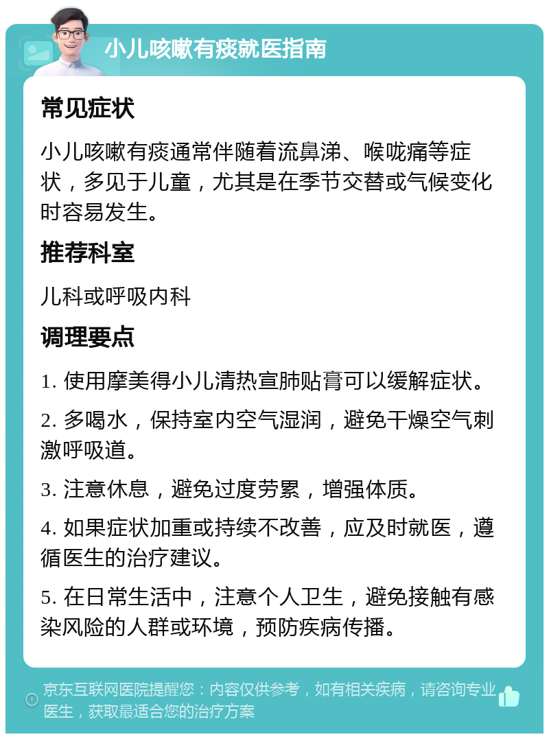 小儿咳嗽有痰就医指南 常见症状 小儿咳嗽有痰通常伴随着流鼻涕、喉咙痛等症状，多见于儿童，尤其是在季节交替或气候变化时容易发生。 推荐科室 儿科或呼吸内科 调理要点 1. 使用摩美得小儿清热宣肺贴膏可以缓解症状。 2. 多喝水，保持室内空气湿润，避免干燥空气刺激呼吸道。 3. 注意休息，避免过度劳累，增强体质。 4. 如果症状加重或持续不改善，应及时就医，遵循医生的治疗建议。 5. 在日常生活中，注意个人卫生，避免接触有感染风险的人群或环境，预防疾病传播。