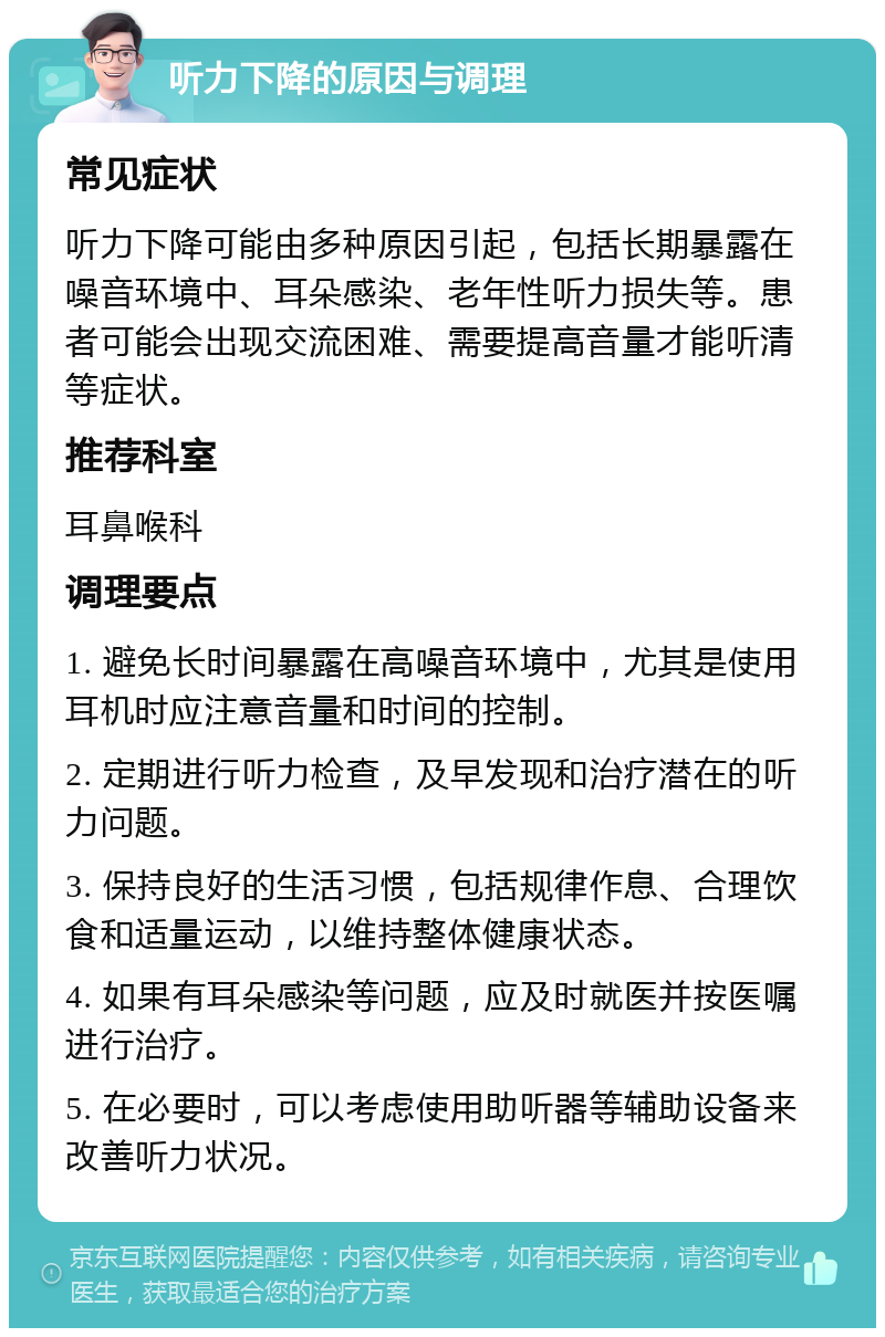 听力下降的原因与调理 常见症状 听力下降可能由多种原因引起，包括长期暴露在噪音环境中、耳朵感染、老年性听力损失等。患者可能会出现交流困难、需要提高音量才能听清等症状。 推荐科室 耳鼻喉科 调理要点 1. 避免长时间暴露在高噪音环境中，尤其是使用耳机时应注意音量和时间的控制。 2. 定期进行听力检查，及早发现和治疗潜在的听力问题。 3. 保持良好的生活习惯，包括规律作息、合理饮食和适量运动，以维持整体健康状态。 4. 如果有耳朵感染等问题，应及时就医并按医嘱进行治疗。 5. 在必要时，可以考虑使用助听器等辅助设备来改善听力状况。