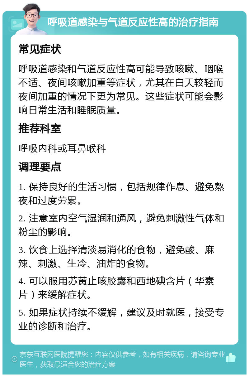 呼吸道感染与气道反应性高的治疗指南 常见症状 呼吸道感染和气道反应性高可能导致咳嗽、咽喉不适、夜间咳嗽加重等症状，尤其在白天较轻而夜间加重的情况下更为常见。这些症状可能会影响日常生活和睡眠质量。 推荐科室 呼吸内科或耳鼻喉科 调理要点 1. 保持良好的生活习惯，包括规律作息、避免熬夜和过度劳累。 2. 注意室内空气湿润和通风，避免刺激性气体和粉尘的影响。 3. 饮食上选择清淡易消化的食物，避免酸、麻辣、刺激、生冷、油炸的食物。 4. 可以服用苏黄止咳胶囊和西地碘含片（华素片）来缓解症状。 5. 如果症状持续不缓解，建议及时就医，接受专业的诊断和治疗。