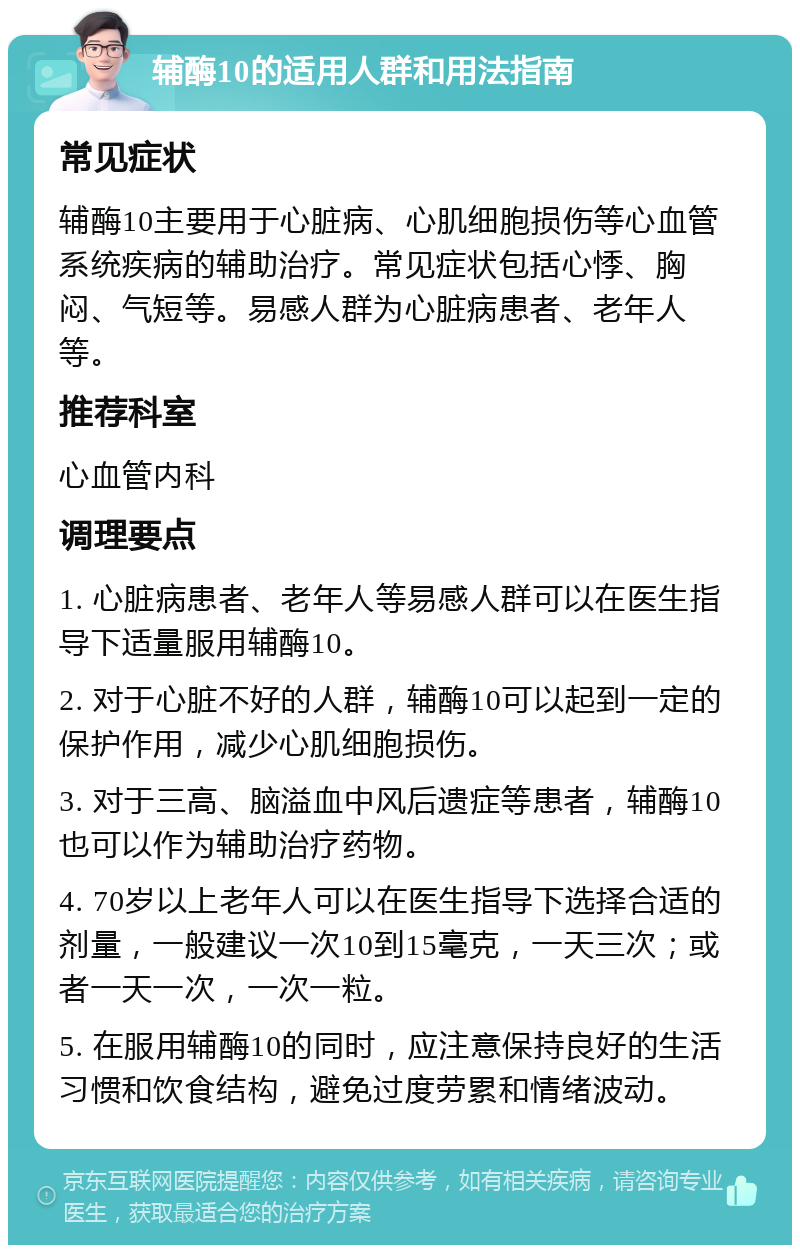 辅酶10的适用人群和用法指南 常见症状 辅酶10主要用于心脏病、心肌细胞损伤等心血管系统疾病的辅助治疗。常见症状包括心悸、胸闷、气短等。易感人群为心脏病患者、老年人等。 推荐科室 心血管内科 调理要点 1. 心脏病患者、老年人等易感人群可以在医生指导下适量服用辅酶10。 2. 对于心脏不好的人群，辅酶10可以起到一定的保护作用，减少心肌细胞损伤。 3. 对于三高、脑溢血中风后遗症等患者，辅酶10也可以作为辅助治疗药物。 4. 70岁以上老年人可以在医生指导下选择合适的剂量，一般建议一次10到15毫克，一天三次；或者一天一次，一次一粒。 5. 在服用辅酶10的同时，应注意保持良好的生活习惯和饮食结构，避免过度劳累和情绪波动。