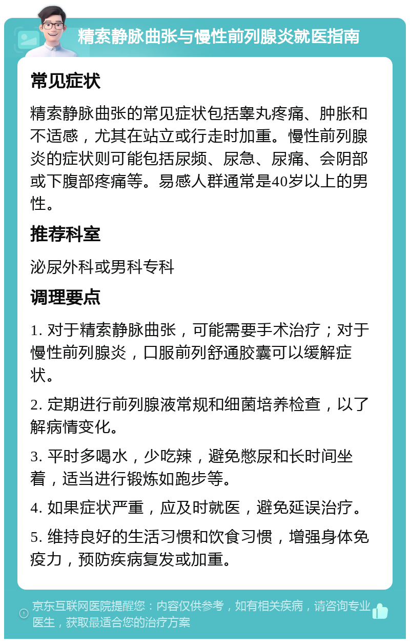 精索静脉曲张与慢性前列腺炎就医指南 常见症状 精索静脉曲张的常见症状包括睾丸疼痛、肿胀和不适感，尤其在站立或行走时加重。慢性前列腺炎的症状则可能包括尿频、尿急、尿痛、会阴部或下腹部疼痛等。易感人群通常是40岁以上的男性。 推荐科室 泌尿外科或男科专科 调理要点 1. 对于精索静脉曲张，可能需要手术治疗；对于慢性前列腺炎，口服前列舒通胶囊可以缓解症状。 2. 定期进行前列腺液常规和细菌培养检查，以了解病情变化。 3. 平时多喝水，少吃辣，避免憋尿和长时间坐着，适当进行锻炼如跑步等。 4. 如果症状严重，应及时就医，避免延误治疗。 5. 维持良好的生活习惯和饮食习惯，增强身体免疫力，预防疾病复发或加重。