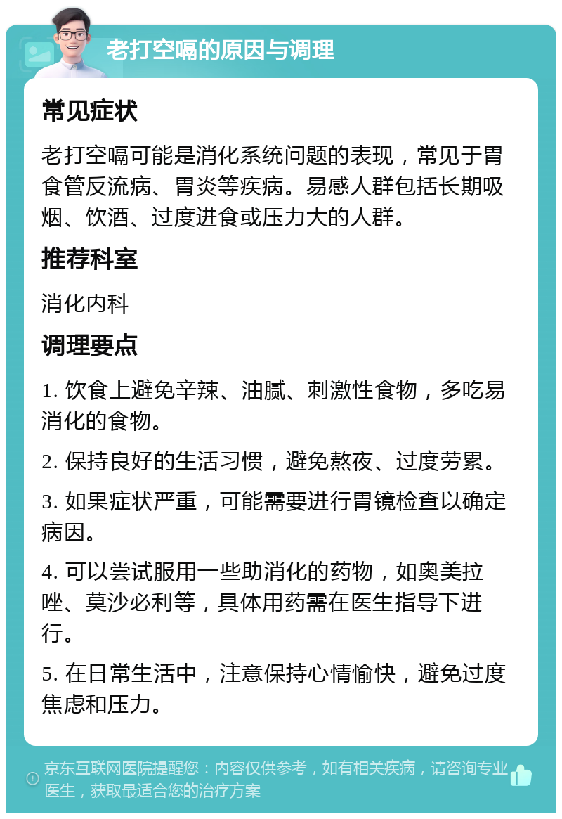 老打空嗝的原因与调理 常见症状 老打空嗝可能是消化系统问题的表现，常见于胃食管反流病、胃炎等疾病。易感人群包括长期吸烟、饮酒、过度进食或压力大的人群。 推荐科室 消化内科 调理要点 1. 饮食上避免辛辣、油腻、刺激性食物，多吃易消化的食物。 2. 保持良好的生活习惯，避免熬夜、过度劳累。 3. 如果症状严重，可能需要进行胃镜检查以确定病因。 4. 可以尝试服用一些助消化的药物，如奥美拉唑、莫沙必利等，具体用药需在医生指导下进行。 5. 在日常生活中，注意保持心情愉快，避免过度焦虑和压力。