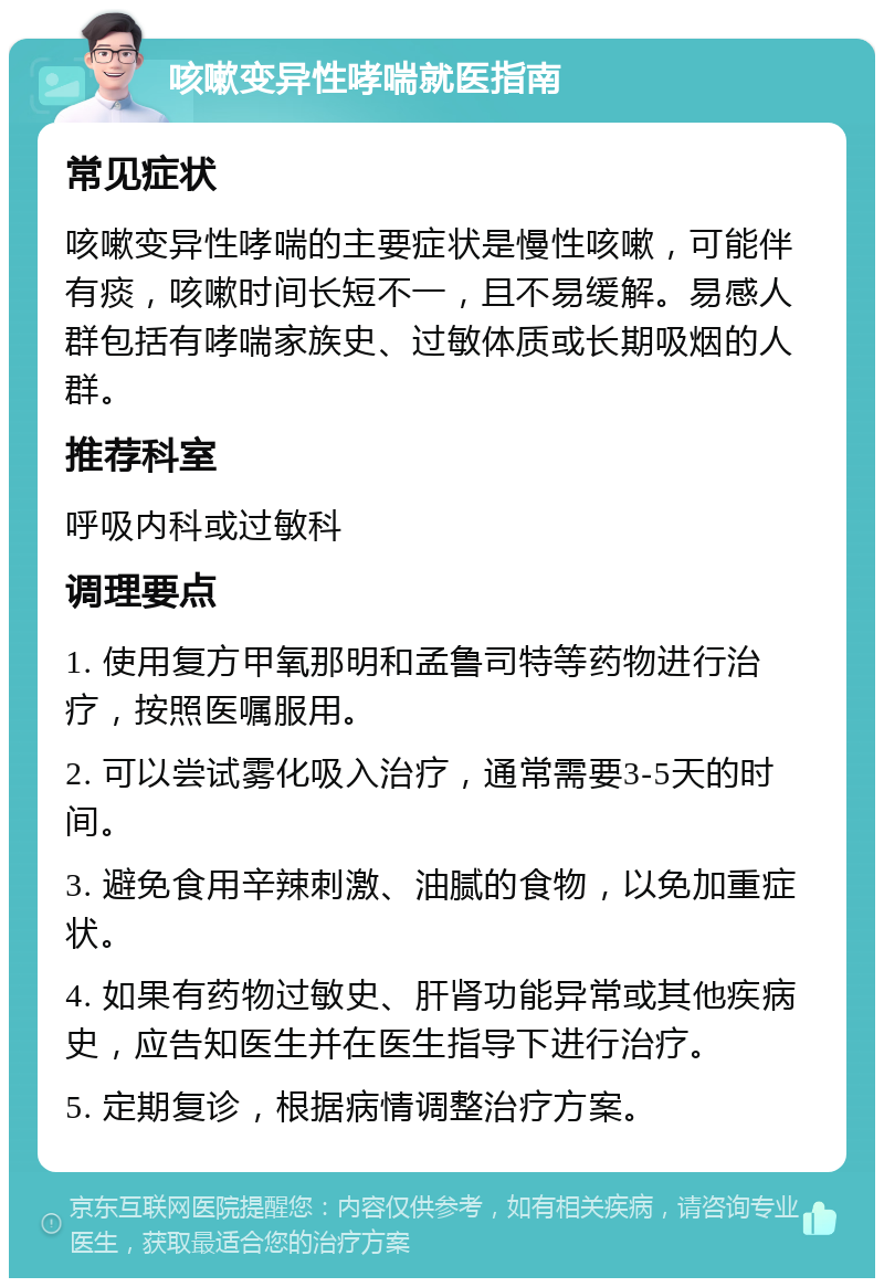 咳嗽变异性哮喘就医指南 常见症状 咳嗽变异性哮喘的主要症状是慢性咳嗽，可能伴有痰，咳嗽时间长短不一，且不易缓解。易感人群包括有哮喘家族史、过敏体质或长期吸烟的人群。 推荐科室 呼吸内科或过敏科 调理要点 1. 使用复方甲氧那明和孟鲁司特等药物进行治疗，按照医嘱服用。 2. 可以尝试雾化吸入治疗，通常需要3-5天的时间。 3. 避免食用辛辣刺激、油腻的食物，以免加重症状。 4. 如果有药物过敏史、肝肾功能异常或其他疾病史，应告知医生并在医生指导下进行治疗。 5. 定期复诊，根据病情调整治疗方案。