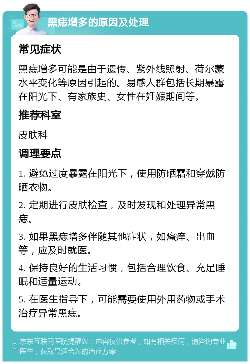 黑痣增多的原因及处理 常见症状 黑痣增多可能是由于遗传、紫外线照射、荷尔蒙水平变化等原因引起的。易感人群包括长期暴露在阳光下、有家族史、女性在妊娠期间等。 推荐科室 皮肤科 调理要点 1. 避免过度暴露在阳光下，使用防晒霜和穿戴防晒衣物。 2. 定期进行皮肤检查，及时发现和处理异常黑痣。 3. 如果黑痣增多伴随其他症状，如瘙痒、出血等，应及时就医。 4. 保持良好的生活习惯，包括合理饮食、充足睡眠和适量运动。 5. 在医生指导下，可能需要使用外用药物或手术治疗异常黑痣。