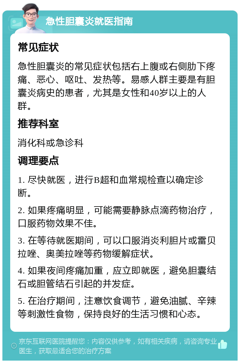 急性胆囊炎就医指南 常见症状 急性胆囊炎的常见症状包括右上腹或右侧肋下疼痛、恶心、呕吐、发热等。易感人群主要是有胆囊炎病史的患者，尤其是女性和40岁以上的人群。 推荐科室 消化科或急诊科 调理要点 1. 尽快就医，进行B超和血常规检查以确定诊断。 2. 如果疼痛明显，可能需要静脉点滴药物治疗，口服药物效果不佳。 3. 在等待就医期间，可以口服消炎利胆片或雷贝拉唑、奥美拉唑等药物缓解症状。 4. 如果夜间疼痛加重，应立即就医，避免胆囊结石或胆管结石引起的并发症。 5. 在治疗期间，注意饮食调节，避免油腻、辛辣等刺激性食物，保持良好的生活习惯和心态。