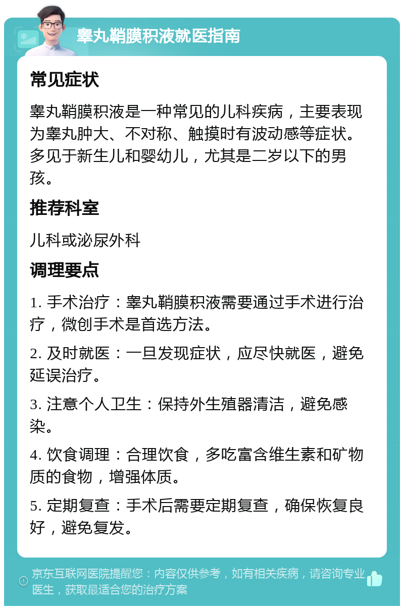 睾丸鞘膜积液就医指南 常见症状 睾丸鞘膜积液是一种常见的儿科疾病，主要表现为睾丸肿大、不对称、触摸时有波动感等症状。多见于新生儿和婴幼儿，尤其是二岁以下的男孩。 推荐科室 儿科或泌尿外科 调理要点 1. 手术治疗：睾丸鞘膜积液需要通过手术进行治疗，微创手术是首选方法。 2. 及时就医：一旦发现症状，应尽快就医，避免延误治疗。 3. 注意个人卫生：保持外生殖器清洁，避免感染。 4. 饮食调理：合理饮食，多吃富含维生素和矿物质的食物，增强体质。 5. 定期复查：手术后需要定期复查，确保恢复良好，避免复发。