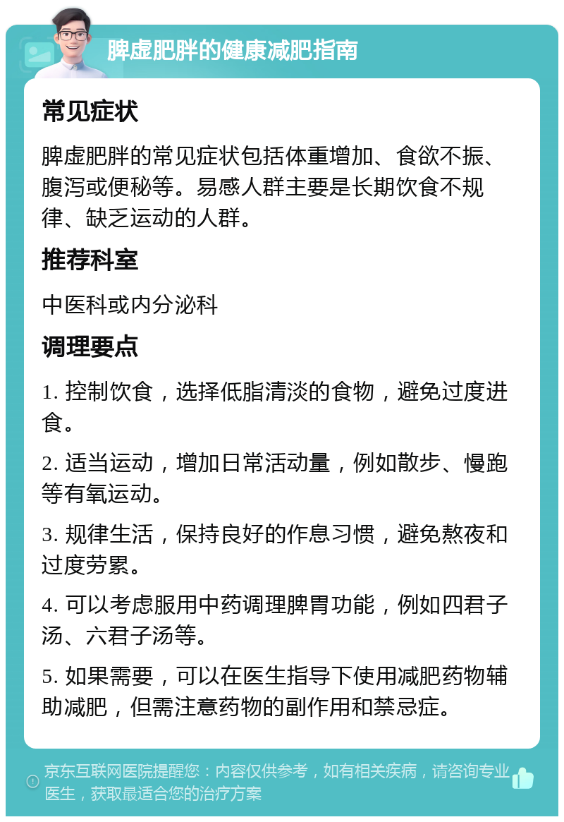 脾虚肥胖的健康减肥指南 常见症状 脾虚肥胖的常见症状包括体重增加、食欲不振、腹泻或便秘等。易感人群主要是长期饮食不规律、缺乏运动的人群。 推荐科室 中医科或内分泌科 调理要点 1. 控制饮食，选择低脂清淡的食物，避免过度进食。 2. 适当运动，增加日常活动量，例如散步、慢跑等有氧运动。 3. 规律生活，保持良好的作息习惯，避免熬夜和过度劳累。 4. 可以考虑服用中药调理脾胃功能，例如四君子汤、六君子汤等。 5. 如果需要，可以在医生指导下使用减肥药物辅助减肥，但需注意药物的副作用和禁忌症。