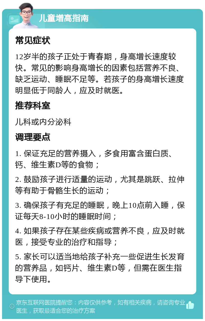 儿童增高指南 常见症状 12岁半的孩子正处于青春期，身高增长速度较快。常见的影响身高增长的因素包括营养不良、缺乏运动、睡眠不足等。若孩子的身高增长速度明显低于同龄人，应及时就医。 推荐科室 儿科或内分泌科 调理要点 1. 保证充足的营养摄入，多食用富含蛋白质、钙、维生素D等的食物； 2. 鼓励孩子进行适量的运动，尤其是跳跃、拉伸等有助于骨骼生长的运动； 3. 确保孩子有充足的睡眠，晚上10点前入睡，保证每天8-10小时的睡眠时间； 4. 如果孩子存在某些疾病或营养不良，应及时就医，接受专业的治疗和指导； 5. 家长可以适当地给孩子补充一些促进生长发育的营养品，如钙片、维生素D等，但需在医生指导下使用。