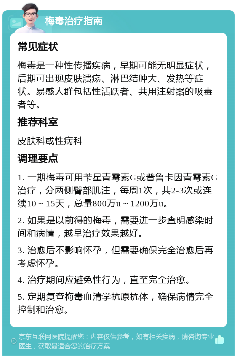 梅毒治疗指南 常见症状 梅毒是一种性传播疾病，早期可能无明显症状，后期可出现皮肤溃疡、淋巴结肿大、发热等症状。易感人群包括性活跃者、共用注射器的吸毒者等。 推荐科室 皮肤科或性病科 调理要点 1. 一期梅毒可用苄星青霉素G或普鲁卡因青霉素G治疗，分两侧臀部肌注，每周1次，共2-3次或连续10～15天，总量800万u～1200万u。 2. 如果是以前得的梅毒，需要进一步查明感染时间和病情，越早治疗效果越好。 3. 治愈后不影响怀孕，但需要确保完全治愈后再考虑怀孕。 4. 治疗期间应避免性行为，直至完全治愈。 5. 定期复查梅毒血清学抗原抗体，确保病情完全控制和治愈。