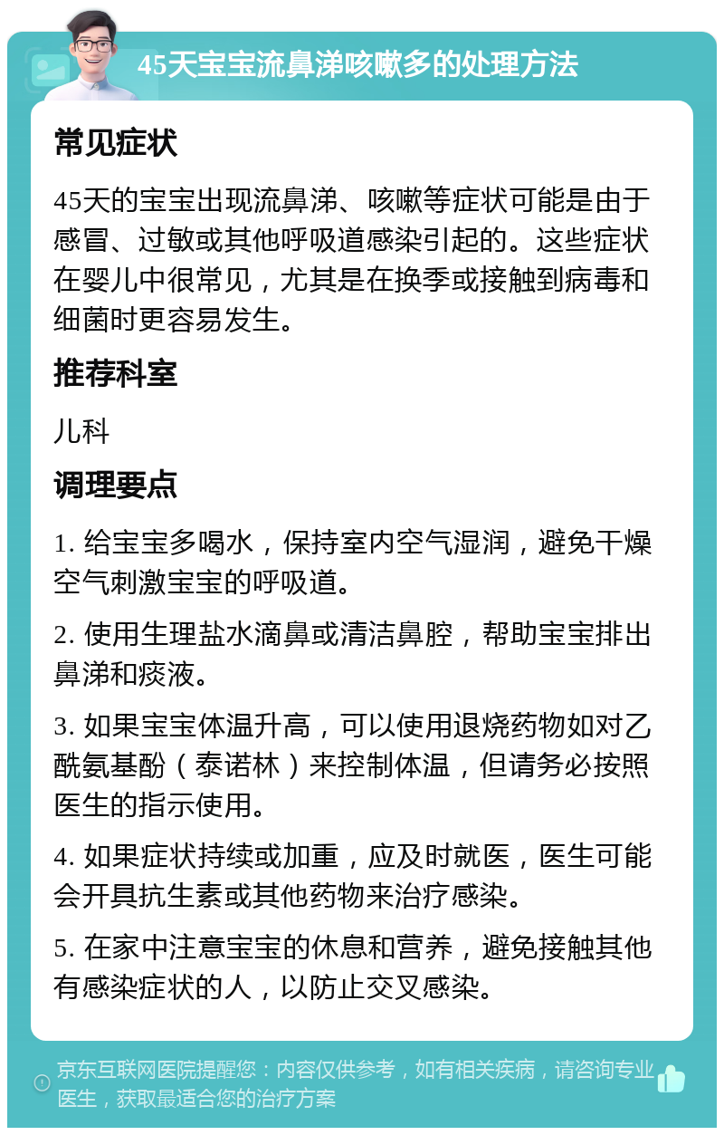 45天宝宝流鼻涕咳嗽多的处理方法 常见症状 45天的宝宝出现流鼻涕、咳嗽等症状可能是由于感冒、过敏或其他呼吸道感染引起的。这些症状在婴儿中很常见，尤其是在换季或接触到病毒和细菌时更容易发生。 推荐科室 儿科 调理要点 1. 给宝宝多喝水，保持室内空气湿润，避免干燥空气刺激宝宝的呼吸道。 2. 使用生理盐水滴鼻或清洁鼻腔，帮助宝宝排出鼻涕和痰液。 3. 如果宝宝体温升高，可以使用退烧药物如对乙酰氨基酚（泰诺林）来控制体温，但请务必按照医生的指示使用。 4. 如果症状持续或加重，应及时就医，医生可能会开具抗生素或其他药物来治疗感染。 5. 在家中注意宝宝的休息和营养，避免接触其他有感染症状的人，以防止交叉感染。