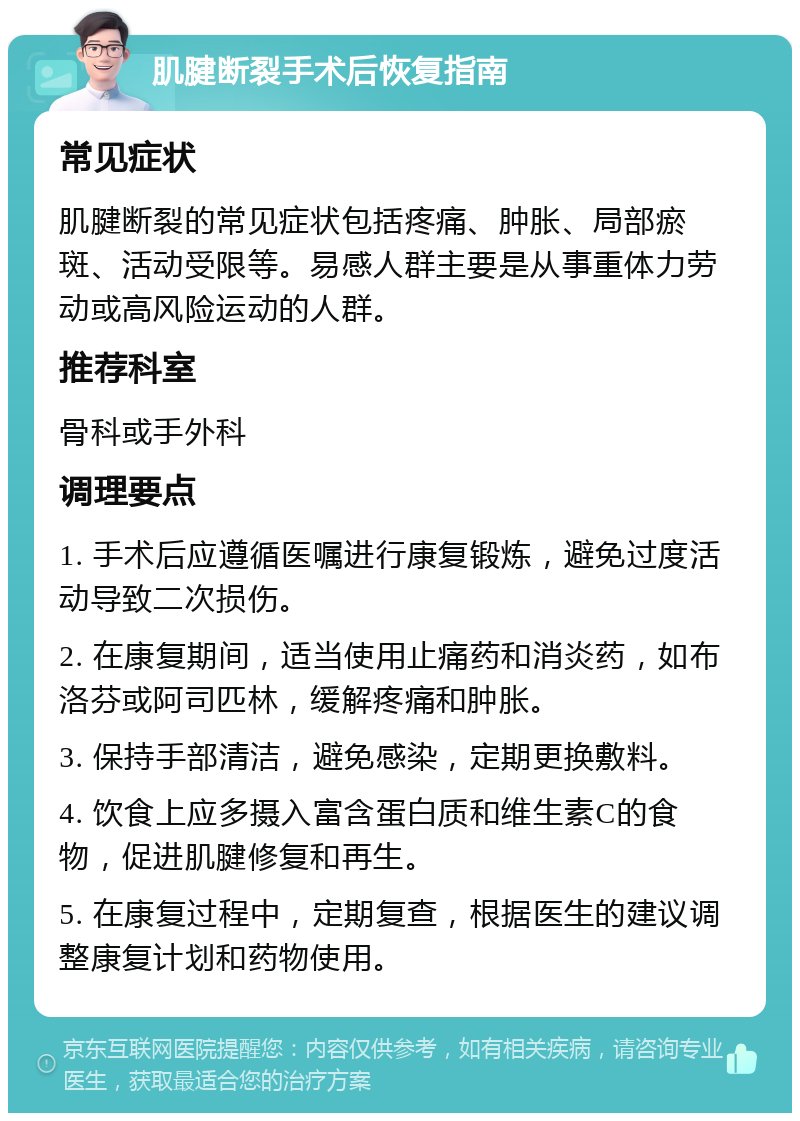 肌腱断裂手术后恢复指南 常见症状 肌腱断裂的常见症状包括疼痛、肿胀、局部瘀斑、活动受限等。易感人群主要是从事重体力劳动或高风险运动的人群。 推荐科室 骨科或手外科 调理要点 1. 手术后应遵循医嘱进行康复锻炼，避免过度活动导致二次损伤。 2. 在康复期间，适当使用止痛药和消炎药，如布洛芬或阿司匹林，缓解疼痛和肿胀。 3. 保持手部清洁，避免感染，定期更换敷料。 4. 饮食上应多摄入富含蛋白质和维生素C的食物，促进肌腱修复和再生。 5. 在康复过程中，定期复查，根据医生的建议调整康复计划和药物使用。