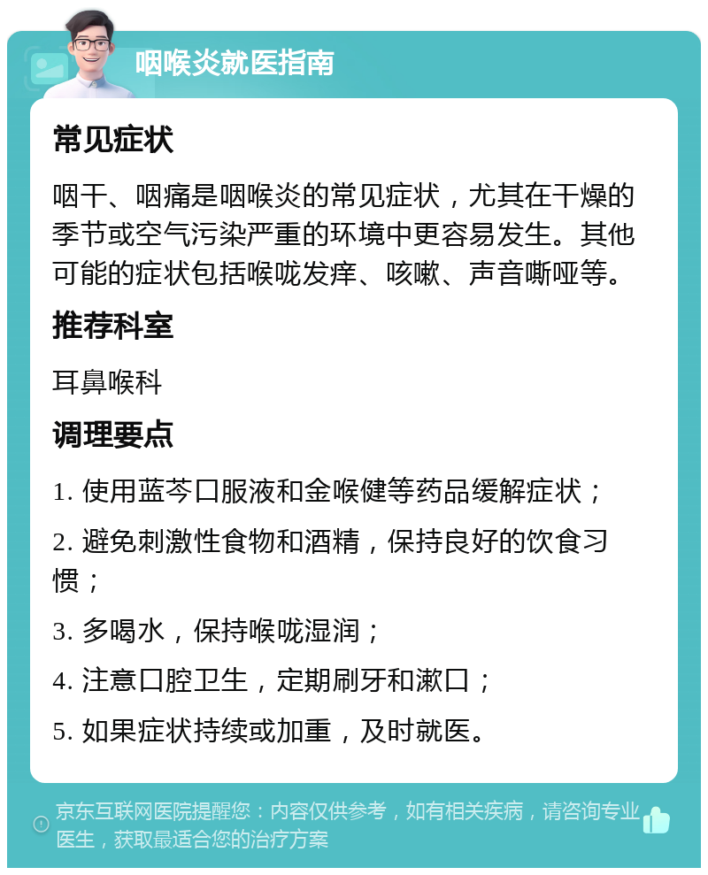 咽喉炎就医指南 常见症状 咽干、咽痛是咽喉炎的常见症状，尤其在干燥的季节或空气污染严重的环境中更容易发生。其他可能的症状包括喉咙发痒、咳嗽、声音嘶哑等。 推荐科室 耳鼻喉科 调理要点 1. 使用蓝芩口服液和金喉健等药品缓解症状； 2. 避免刺激性食物和酒精，保持良好的饮食习惯； 3. 多喝水，保持喉咙湿润； 4. 注意口腔卫生，定期刷牙和漱口； 5. 如果症状持续或加重，及时就医。