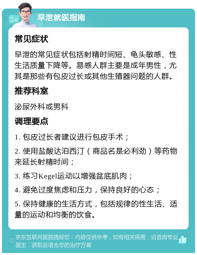 早泄就医指南 常见症状 早泄的常见症状包括射精时间短、龟头敏感、性生活质量下降等。易感人群主要是成年男性，尤其是那些有包皮过长或其他生殖器问题的人群。 推荐科室 泌尿外科或男科 调理要点 1. 包皮过长者建议进行包皮手术； 2. 使用盐酸达泊西汀（商品名是必利劲）等药物来延长射精时间； 3. 练习Kegel运动以增强盆底肌肉； 4. 避免过度焦虑和压力，保持良好的心态； 5. 保持健康的生活方式，包括规律的性生活、适量的运动和均衡的饮食。