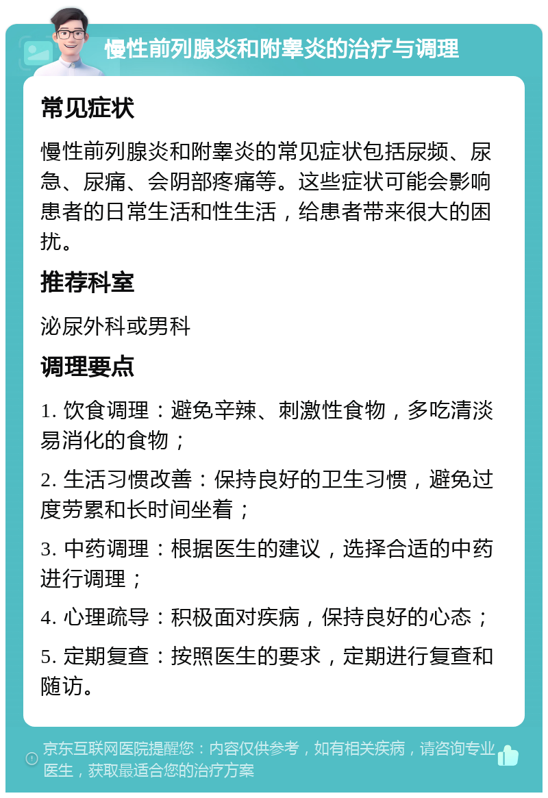 慢性前列腺炎和附睾炎的治疗与调理 常见症状 慢性前列腺炎和附睾炎的常见症状包括尿频、尿急、尿痛、会阴部疼痛等。这些症状可能会影响患者的日常生活和性生活，给患者带来很大的困扰。 推荐科室 泌尿外科或男科 调理要点 1. 饮食调理：避免辛辣、刺激性食物，多吃清淡易消化的食物； 2. 生活习惯改善：保持良好的卫生习惯，避免过度劳累和长时间坐着； 3. 中药调理：根据医生的建议，选择合适的中药进行调理； 4. 心理疏导：积极面对疾病，保持良好的心态； 5. 定期复查：按照医生的要求，定期进行复查和随访。