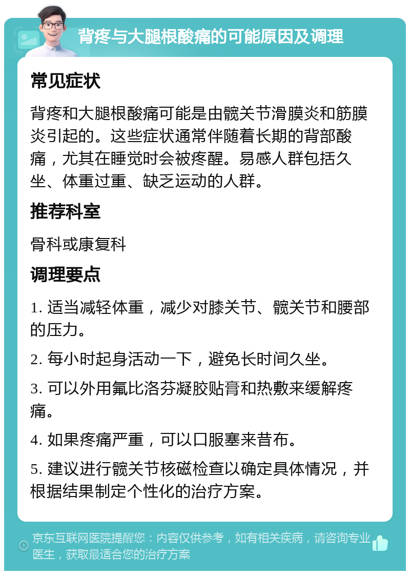 背疼与大腿根酸痛的可能原因及调理 常见症状 背疼和大腿根酸痛可能是由髋关节滑膜炎和筋膜炎引起的。这些症状通常伴随着长期的背部酸痛，尤其在睡觉时会被疼醒。易感人群包括久坐、体重过重、缺乏运动的人群。 推荐科室 骨科或康复科 调理要点 1. 适当减轻体重，减少对膝关节、髋关节和腰部的压力。 2. 每小时起身活动一下，避免长时间久坐。 3. 可以外用氟比洛芬凝胶贴膏和热敷来缓解疼痛。 4. 如果疼痛严重，可以口服塞来昔布。 5. 建议进行髋关节核磁检查以确定具体情况，并根据结果制定个性化的治疗方案。