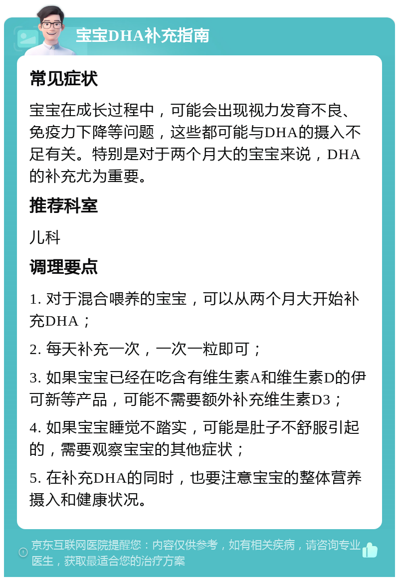 宝宝DHA补充指南 常见症状 宝宝在成长过程中，可能会出现视力发育不良、免疫力下降等问题，这些都可能与DHA的摄入不足有关。特别是对于两个月大的宝宝来说，DHA的补充尤为重要。 推荐科室 儿科 调理要点 1. 对于混合喂养的宝宝，可以从两个月大开始补充DHA； 2. 每天补充一次，一次一粒即可； 3. 如果宝宝已经在吃含有维生素A和维生素D的伊可新等产品，可能不需要额外补充维生素D3； 4. 如果宝宝睡觉不踏实，可能是肚子不舒服引起的，需要观察宝宝的其他症状； 5. 在补充DHA的同时，也要注意宝宝的整体营养摄入和健康状况。