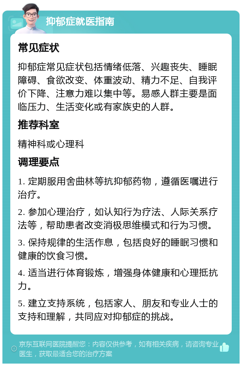 抑郁症就医指南 常见症状 抑郁症常见症状包括情绪低落、兴趣丧失、睡眠障碍、食欲改变、体重波动、精力不足、自我评价下降、注意力难以集中等。易感人群主要是面临压力、生活变化或有家族史的人群。 推荐科室 精神科或心理科 调理要点 1. 定期服用舍曲林等抗抑郁药物，遵循医嘱进行治疗。 2. 参加心理治疗，如认知行为疗法、人际关系疗法等，帮助患者改变消极思维模式和行为习惯。 3. 保持规律的生活作息，包括良好的睡眠习惯和健康的饮食习惯。 4. 适当进行体育锻炼，增强身体健康和心理抵抗力。 5. 建立支持系统，包括家人、朋友和专业人士的支持和理解，共同应对抑郁症的挑战。