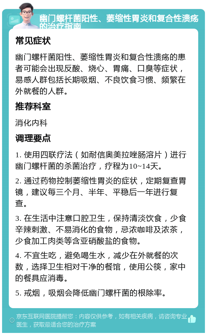 幽门螺杆菌阳性、萎缩性胃炎和复合性溃疡的治疗指南 常见症状 幽门螺杆菌阳性、萎缩性胃炎和复合性溃疡的患者可能会出现反酸、烧心、胃痛、口臭等症状，易感人群包括长期吸烟、不良饮食习惯、频繁在外就餐的人群。 推荐科室 消化内科 调理要点 1. 使用四联疗法（如耐信奥美拉唑肠溶片）进行幽门螺杆菌的杀菌治疗，疗程为10~14天。 2. 通过药物控制萎缩性胃炎的症状，定期复查胃镜，建议每三个月、半年、平稳后一年进行复查。 3. 在生活中注意口腔卫生，保持清淡饮食，少食辛辣刺激、不易消化的食物，忌浓咖啡及浓茶，少食加工肉类等含亚硝酸盐的食物。 4. 不宜生吃，避免喝生水，减少在外就餐的次数，选择卫生相对干净的餐馆，使用公筷，家中的餐具应消毒。 5. 戒烟，吸烟会降低幽门螺杆菌的根除率。