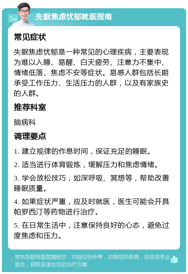 失眠焦虑忧郁就医指南 常见症状 失眠焦虑忧郁是一种常见的心理疾病，主要表现为难以入睡、易醒、白天疲劳、注意力不集中、情绪低落、焦虑不安等症状。易感人群包括长期承受工作压力、生活压力的人群，以及有家族史的人群。 推荐科室 脑病科 调理要点 1. 建立规律的作息时间，保证充足的睡眠。 2. 适当进行体育锻炼，缓解压力和焦虑情绪。 3. 学会放松技巧，如深呼吸、冥想等，帮助改善睡眠质量。 4. 如果症状严重，应及时就医，医生可能会开具帕罗西汀等药物进行治疗。 5. 在日常生活中，注意保持良好的心态，避免过度焦虑和压力。