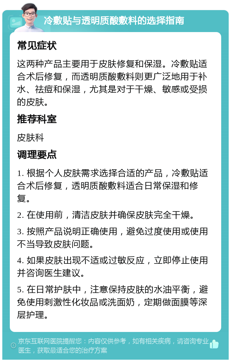 冷敷贴与透明质酸敷料的选择指南 常见症状 这两种产品主要用于皮肤修复和保湿。冷敷贴适合术后修复，而透明质酸敷料则更广泛地用于补水、祛痘和保湿，尤其是对于干燥、敏感或受损的皮肤。 推荐科室 皮肤科 调理要点 1. 根据个人皮肤需求选择合适的产品，冷敷贴适合术后修复，透明质酸敷料适合日常保湿和修复。 2. 在使用前，清洁皮肤并确保皮肤完全干燥。 3. 按照产品说明正确使用，避免过度使用或使用不当导致皮肤问题。 4. 如果皮肤出现不适或过敏反应，立即停止使用并咨询医生建议。 5. 在日常护肤中，注意保持皮肤的水油平衡，避免使用刺激性化妆品或洗面奶，定期做面膜等深层护理。