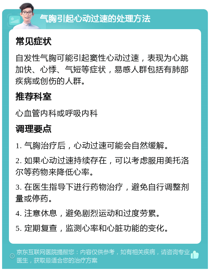 气胸引起心动过速的处理方法 常见症状 自发性气胸可能引起窦性心动过速，表现为心跳加快、心悸、气短等症状，易感人群包括有肺部疾病或创伤的人群。 推荐科室 心血管内科或呼吸内科 调理要点 1. 气胸治疗后，心动过速可能会自然缓解。 2. 如果心动过速持续存在，可以考虑服用美托洛尔等药物来降低心率。 3. 在医生指导下进行药物治疗，避免自行调整剂量或停药。 4. 注意休息，避免剧烈运动和过度劳累。 5. 定期复查，监测心率和心脏功能的变化。