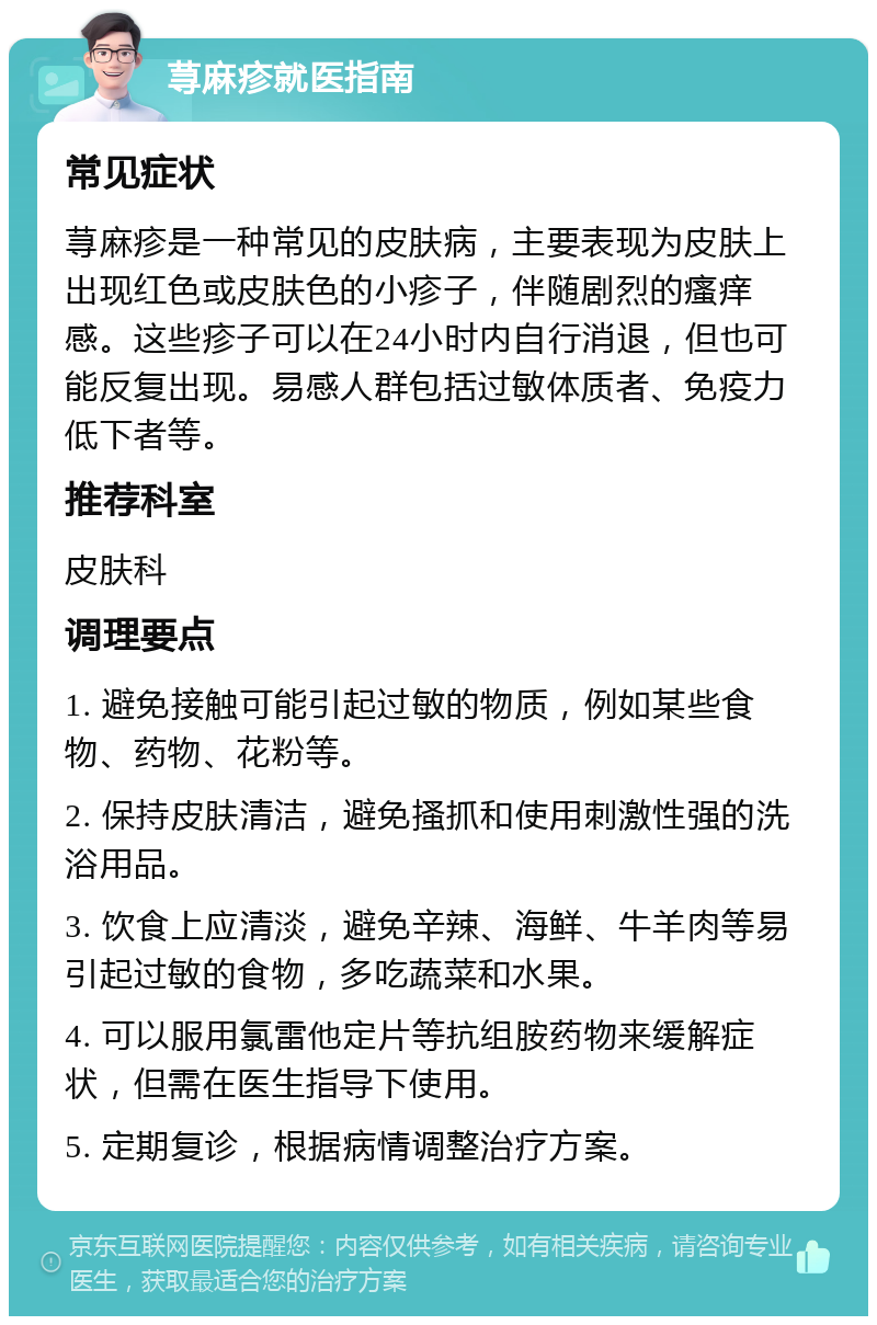 荨麻疹就医指南 常见症状 荨麻疹是一种常见的皮肤病，主要表现为皮肤上出现红色或皮肤色的小疹子，伴随剧烈的瘙痒感。这些疹子可以在24小时内自行消退，但也可能反复出现。易感人群包括过敏体质者、免疫力低下者等。 推荐科室 皮肤科 调理要点 1. 避免接触可能引起过敏的物质，例如某些食物、药物、花粉等。 2. 保持皮肤清洁，避免搔抓和使用刺激性强的洗浴用品。 3. 饮食上应清淡，避免辛辣、海鲜、牛羊肉等易引起过敏的食物，多吃蔬菜和水果。 4. 可以服用氯雷他定片等抗组胺药物来缓解症状，但需在医生指导下使用。 5. 定期复诊，根据病情调整治疗方案。