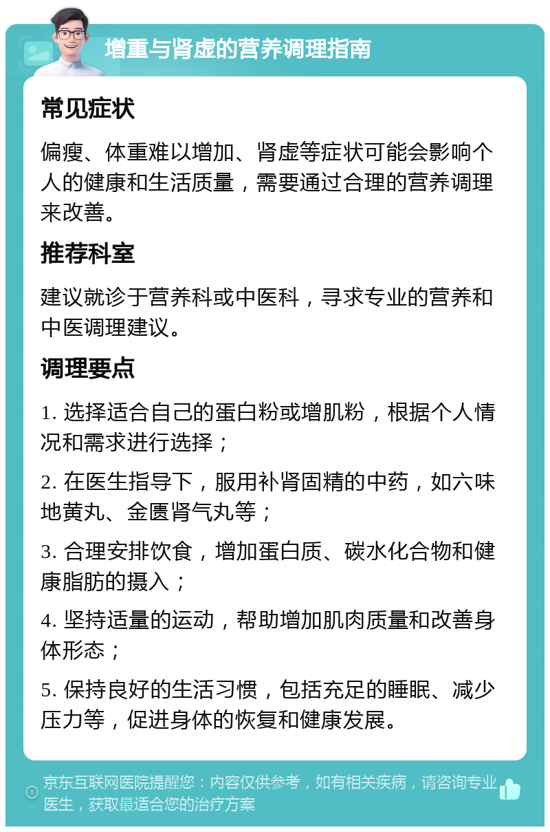 增重与肾虚的营养调理指南 常见症状 偏瘦、体重难以增加、肾虚等症状可能会影响个人的健康和生活质量，需要通过合理的营养调理来改善。 推荐科室 建议就诊于营养科或中医科，寻求专业的营养和中医调理建议。 调理要点 1. 选择适合自己的蛋白粉或增肌粉，根据个人情况和需求进行选择； 2. 在医生指导下，服用补肾固精的中药，如六味地黄丸、金匮肾气丸等； 3. 合理安排饮食，增加蛋白质、碳水化合物和健康脂肪的摄入； 4. 坚持适量的运动，帮助增加肌肉质量和改善身体形态； 5. 保持良好的生活习惯，包括充足的睡眠、减少压力等，促进身体的恢复和健康发展。