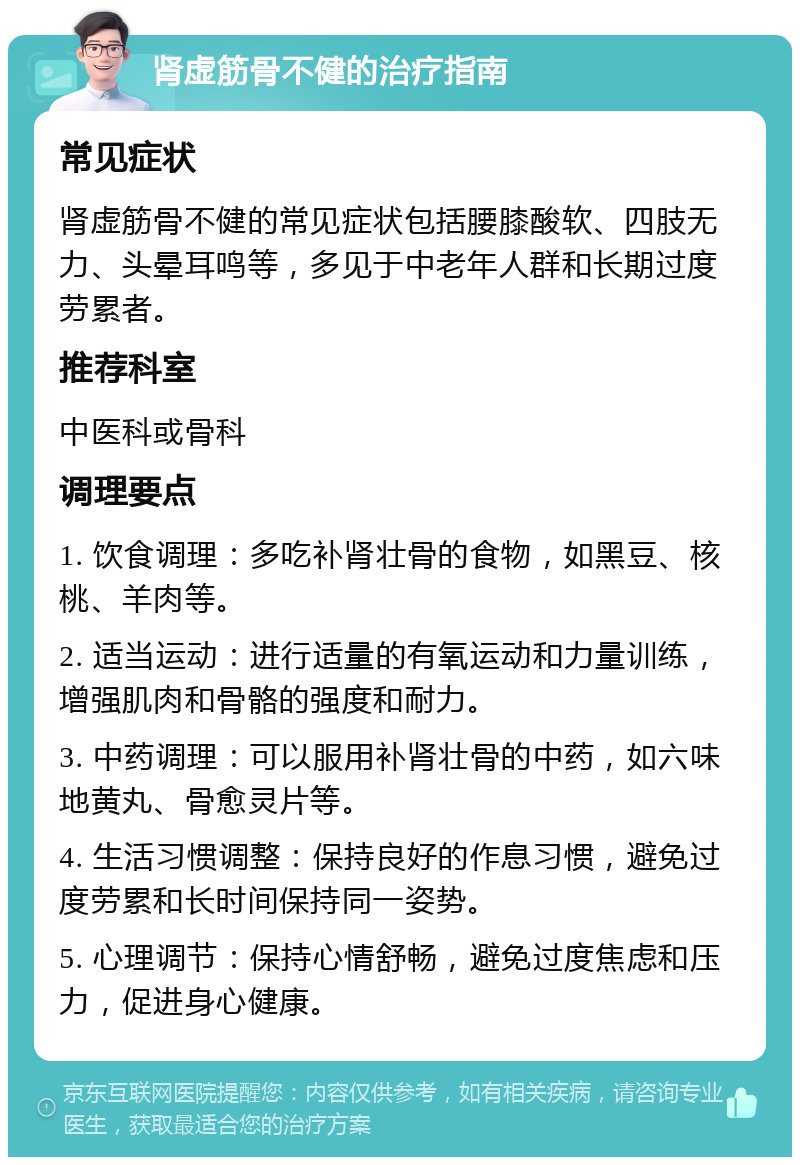 肾虚筋骨不健的治疗指南 常见症状 肾虚筋骨不健的常见症状包括腰膝酸软、四肢无力、头晕耳鸣等，多见于中老年人群和长期过度劳累者。 推荐科室 中医科或骨科 调理要点 1. 饮食调理：多吃补肾壮骨的食物，如黑豆、核桃、羊肉等。 2. 适当运动：进行适量的有氧运动和力量训练，增强肌肉和骨骼的强度和耐力。 3. 中药调理：可以服用补肾壮骨的中药，如六味地黄丸、骨愈灵片等。 4. 生活习惯调整：保持良好的作息习惯，避免过度劳累和长时间保持同一姿势。 5. 心理调节：保持心情舒畅，避免过度焦虑和压力，促进身心健康。