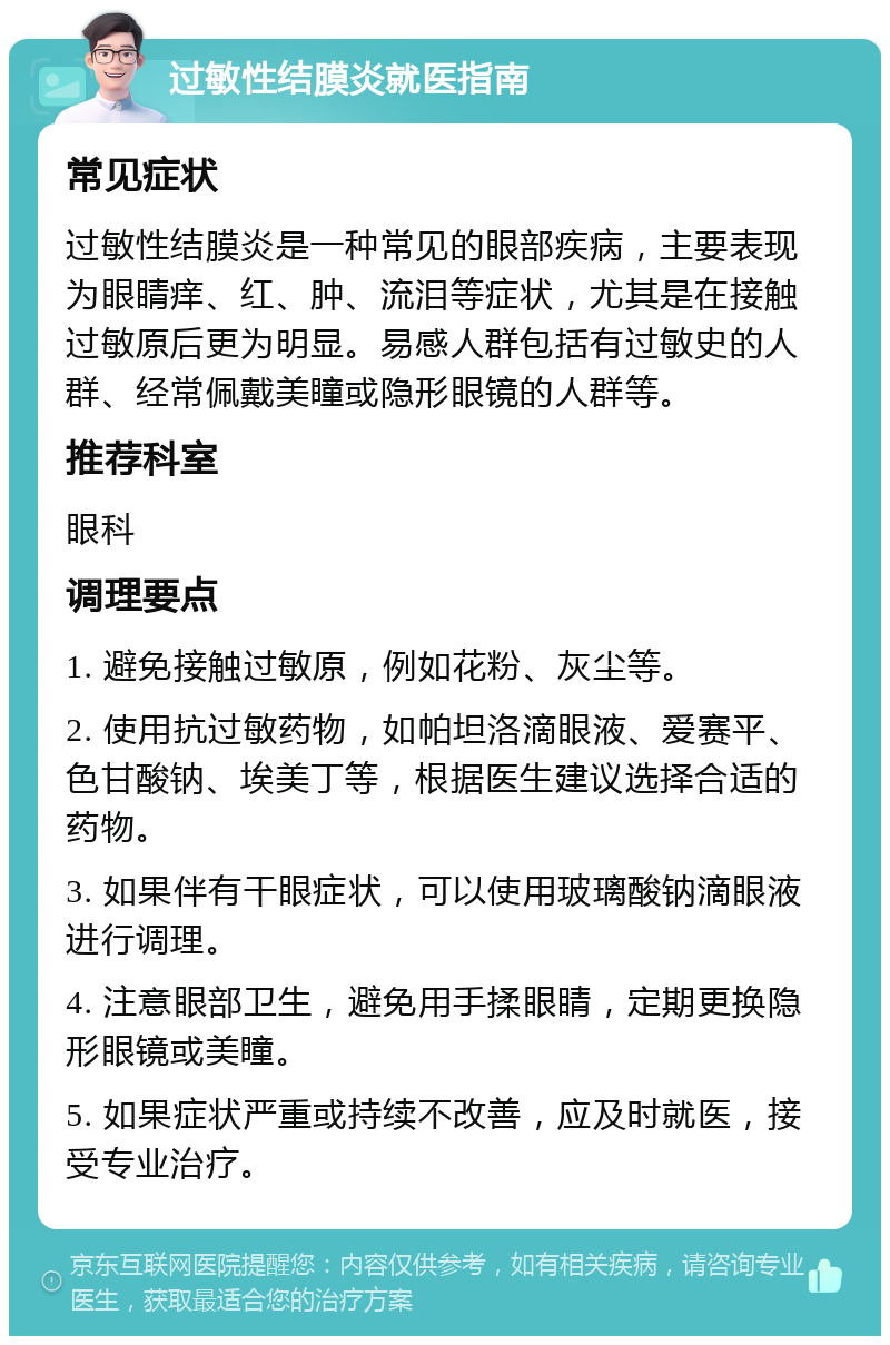 过敏性结膜炎就医指南 常见症状 过敏性结膜炎是一种常见的眼部疾病，主要表现为眼睛痒、红、肿、流泪等症状，尤其是在接触过敏原后更为明显。易感人群包括有过敏史的人群、经常佩戴美瞳或隐形眼镜的人群等。 推荐科室 眼科 调理要点 1. 避免接触过敏原，例如花粉、灰尘等。 2. 使用抗过敏药物，如帕坦洛滴眼液、爱赛平、色甘酸钠、埃美丁等，根据医生建议选择合适的药物。 3. 如果伴有干眼症状，可以使用玻璃酸钠滴眼液进行调理。 4. 注意眼部卫生，避免用手揉眼睛，定期更换隐形眼镜或美瞳。 5. 如果症状严重或持续不改善，应及时就医，接受专业治疗。