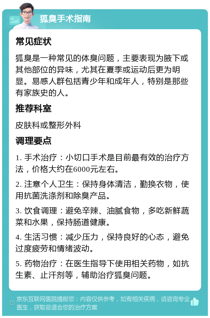 狐臭手术指南 常见症状 狐臭是一种常见的体臭问题，主要表现为腋下或其他部位的异味，尤其在夏季或运动后更为明显。易感人群包括青少年和成年人，特别是那些有家族史的人。 推荐科室 皮肤科或整形外科 调理要点 1. 手术治疗：小切口手术是目前最有效的治疗方法，价格大约在6000元左右。 2. 注意个人卫生：保持身体清洁，勤换衣物，使用抗菌洗涤剂和除臭产品。 3. 饮食调理：避免辛辣、油腻食物，多吃新鲜蔬菜和水果，保持肠道健康。 4. 生活习惯：减少压力，保持良好的心态，避免过度疲劳和情绪波动。 5. 药物治疗：在医生指导下使用相关药物，如抗生素、止汗剂等，辅助治疗狐臭问题。