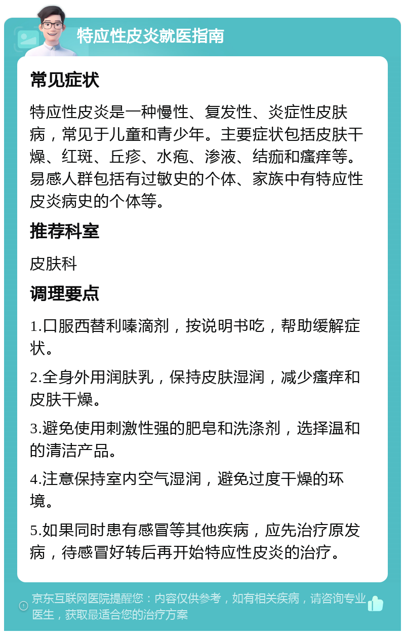 特应性皮炎就医指南 常见症状 特应性皮炎是一种慢性、复发性、炎症性皮肤病，常见于儿童和青少年。主要症状包括皮肤干燥、红斑、丘疹、水疱、渗液、结痂和瘙痒等。易感人群包括有过敏史的个体、家族中有特应性皮炎病史的个体等。 推荐科室 皮肤科 调理要点 1.口服西替利嗪滴剂，按说明书吃，帮助缓解症状。 2.全身外用润肤乳，保持皮肤湿润，减少瘙痒和皮肤干燥。 3.避免使用刺激性强的肥皂和洗涤剂，选择温和的清洁产品。 4.注意保持室内空气湿润，避免过度干燥的环境。 5.如果同时患有感冒等其他疾病，应先治疗原发病，待感冒好转后再开始特应性皮炎的治疗。