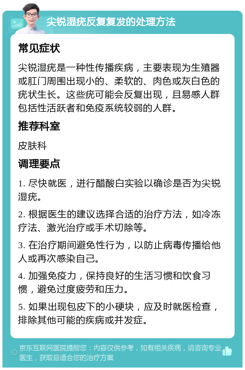 尖锐湿疣反复复发的处理方法 常见症状 尖锐湿疣是一种性传播疾病，主要表现为生殖器或肛门周围出现小的、柔软的、肉色或灰白色的疣状生长。这些疣可能会反复出现，且易感人群包括性活跃者和免疫系统较弱的人群。 推荐科室 皮肤科 调理要点 1. 尽快就医，进行醋酸白实验以确诊是否为尖锐湿疣。 2. 根据医生的建议选择合适的治疗方法，如冷冻疗法、激光治疗或手术切除等。 3. 在治疗期间避免性行为，以防止病毒传播给他人或再次感染自己。 4. 加强免疫力，保持良好的生活习惯和饮食习惯，避免过度疲劳和压力。 5. 如果出现包皮下的小硬块，应及时就医检查，排除其他可能的疾病或并发症。