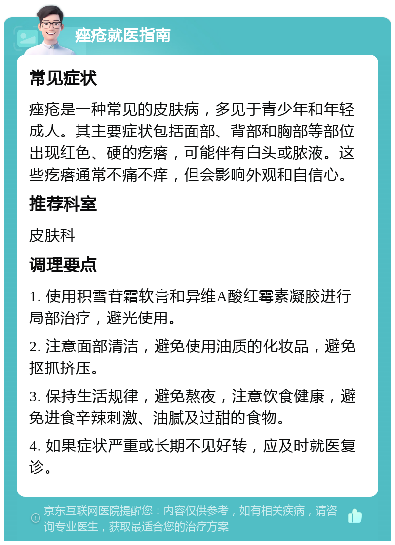 痤疮就医指南 常见症状 痤疮是一种常见的皮肤病，多见于青少年和年轻成人。其主要症状包括面部、背部和胸部等部位出现红色、硬的疙瘩，可能伴有白头或脓液。这些疙瘩通常不痛不痒，但会影响外观和自信心。 推荐科室 皮肤科 调理要点 1. 使用积雪苷霜软膏和异维A酸红霉素凝胶进行局部治疗，避光使用。 2. 注意面部清洁，避免使用油质的化妆品，避免抠抓挤压。 3. 保持生活规律，避免熬夜，注意饮食健康，避免进食辛辣刺激、油腻及过甜的食物。 4. 如果症状严重或长期不见好转，应及时就医复诊。